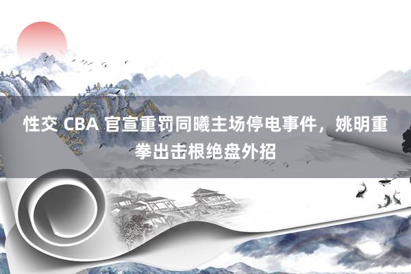 性交 CBA 官宣重罚同曦主场停电事件，姚明重拳出击根绝盘外招