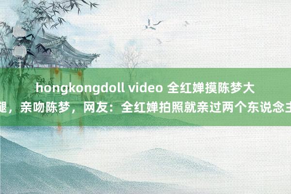 hongkongdoll video 全红婵摸陈梦大腿，亲吻陈梦，网友：全红婵拍照就亲过两个东说念主