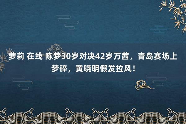 萝莉 在线 陈梦30岁对决42岁万茜，青岛赛场上梦碎，黄晓明假发拉风！