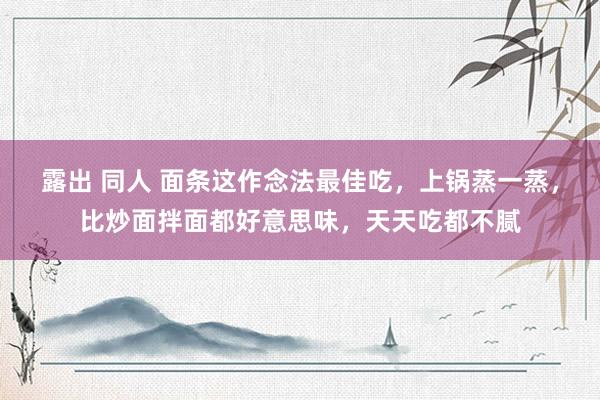 露出 同人 面条这作念法最佳吃，上锅蒸一蒸，比炒面拌面都好意思味，天天吃都不腻