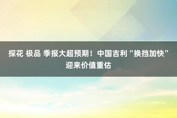 探花 极品 季报大超预期！中国吉利“换挡加快”迎来价值重估