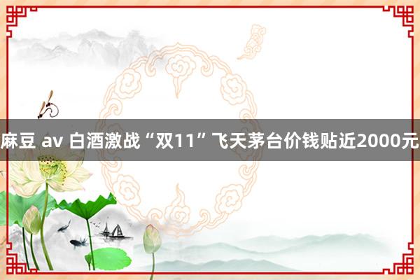 麻豆 av 白酒激战“双11”飞天茅台价钱贴近2000元