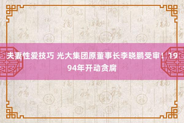 夫妻性爱技巧 光大集团原董事长李晓鹏受审！1994年开动贪腐