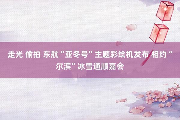 走光 偷拍 东航“亚冬号”主题彩绘机发布 相约“尔滨”冰雪通顺嘉会