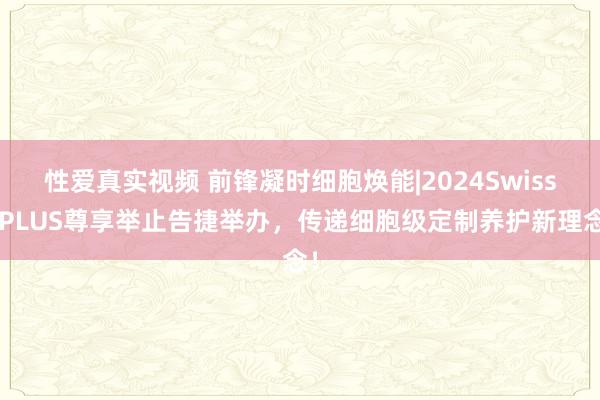 性爱真实视频 前锋凝时细胞焕能|2024SwissePLUS尊享举止告捷举办，传递细胞级定制养护新理念！