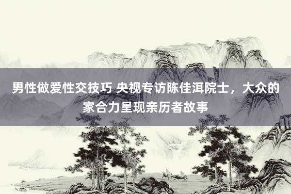 男性做爱性交技巧 央视专访陈佳洱院士，大众的家合力呈现亲历者故事