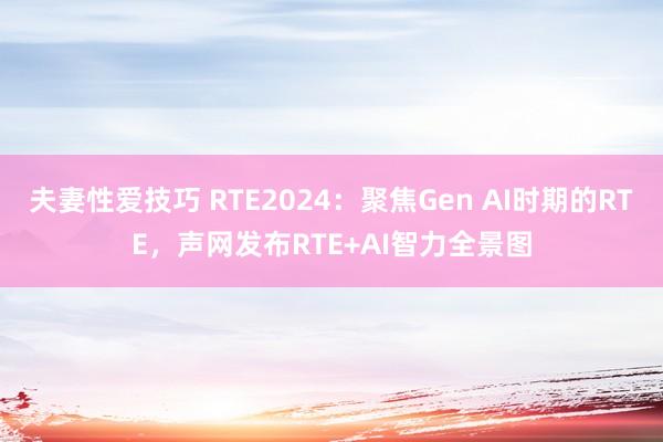 夫妻性爱技巧 RTE2024：聚焦Gen AI时期的RTE，声网发布RTE+AI智力全景图