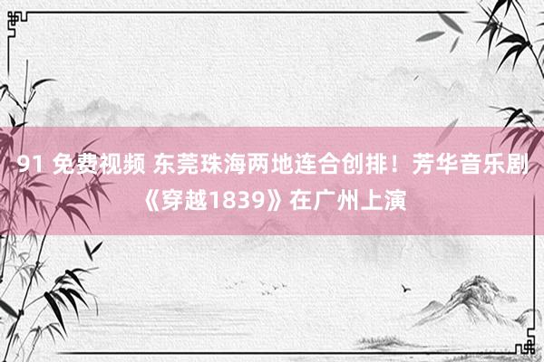 91 免费视频 东莞珠海两地连合创排！芳华音乐剧《穿越1839》在广州上演