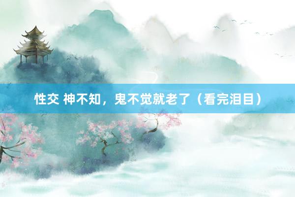 性交 神不知，鬼不觉就老了（看完泪目）