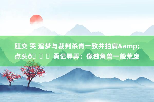 肛交 哭 追梦与裁判杀青一致并拍肩&点头😂勇记辱弄：像独角兽一般荒废