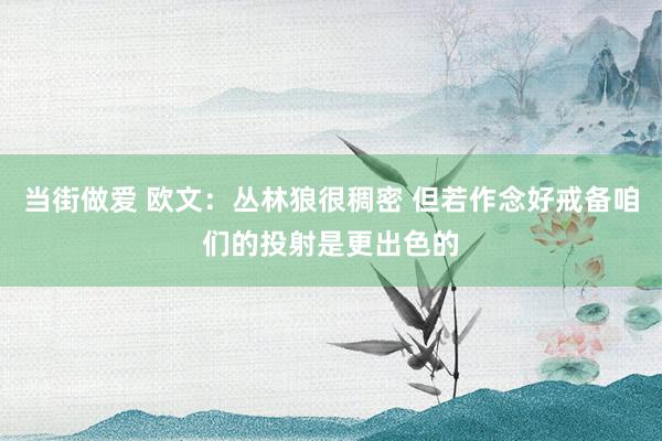 当街做爱 欧文：丛林狼很稠密 但若作念好戒备咱们的投射是更出色的