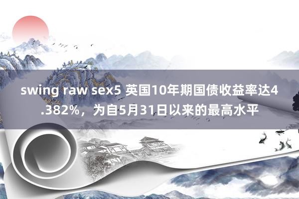 swing raw sex5 英国10年期国债收益率达4.382%，为自5月31日以来的最高水平