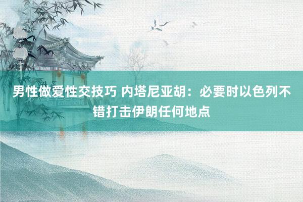 男性做爱性交技巧 内塔尼亚胡：必要时以色列不错打击伊朗任何地点