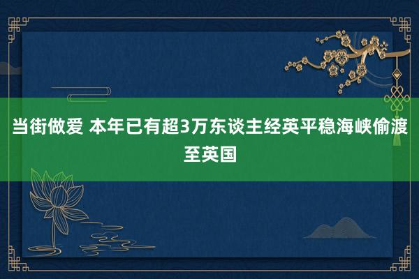 当街做爱 本年已有超3万东谈主经英平稳海峡偷渡至英国