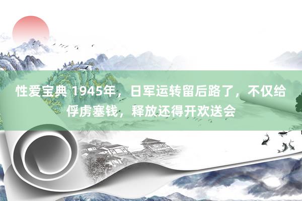 性爱宝典 1945年，日军运转留后路了，不仅给俘虏塞钱，释放还得开欢送会