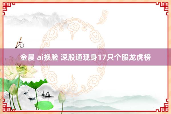 金晨 ai换脸 深股通现身17只个股龙虎榜