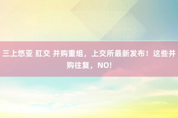 三上悠亚 肛交 并购重组，上交所最新发布！这些并购往复，NO!