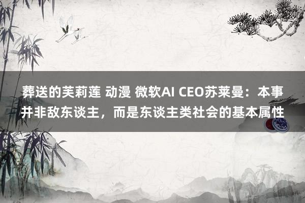 葬送的芙莉莲 动漫 微软AI CEO苏莱曼：本事并非敌东谈主，而是东谈主类社会的基本属性