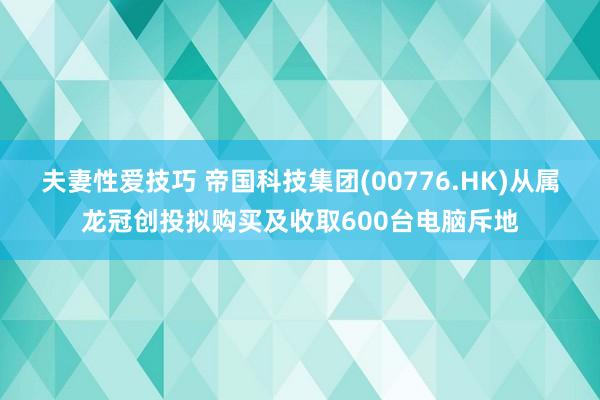 夫妻性爱技巧 帝国科技集团(00776.HK)从属龙冠创投拟购买及收取600台电脑斥地