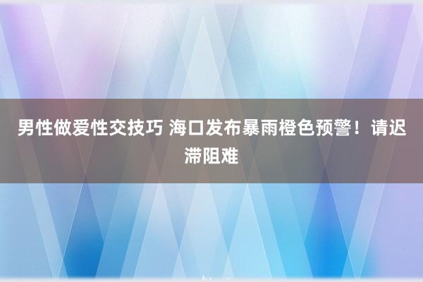 男性做爱性交技巧 海口发布暴雨橙色预警！请迟滞阻难