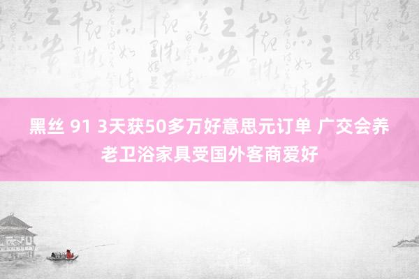 黑丝 91 3天获50多万好意思元订单 广交会养老卫浴家具受国外客商爱好