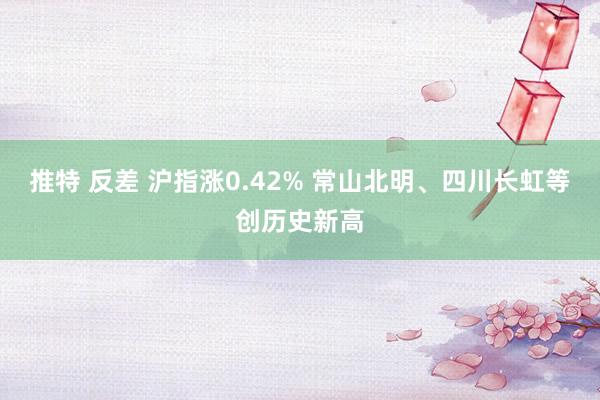 推特 反差 沪指涨0.42% 常山北明、四川长虹等创历史新高