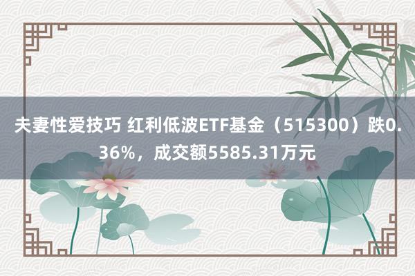 夫妻性爱技巧 红利低波ETF基金（515300）跌0.36%，成交额5585.31万元