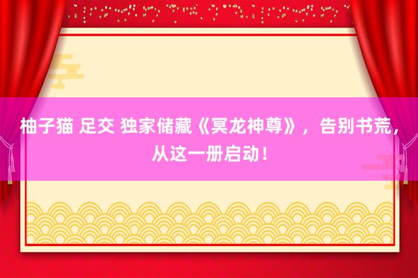 柚子猫 足交 独家储藏《冥龙神尊》，告别书荒，从这一册启动！