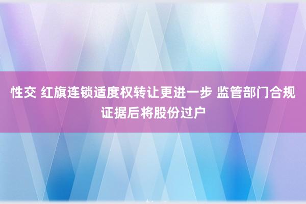 性交 红旗连锁适度权转让更进一步 监管部门合规证据后将股份过户