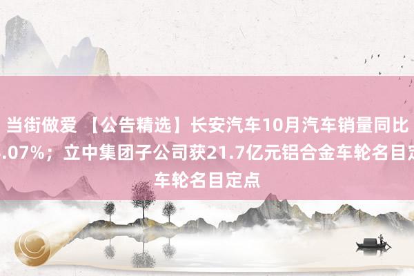 当街做爱 【公告精选】长安汽车10月汽车销量同比增4.07%；立中集团子公司获21.7亿元铝合金车轮名目定点