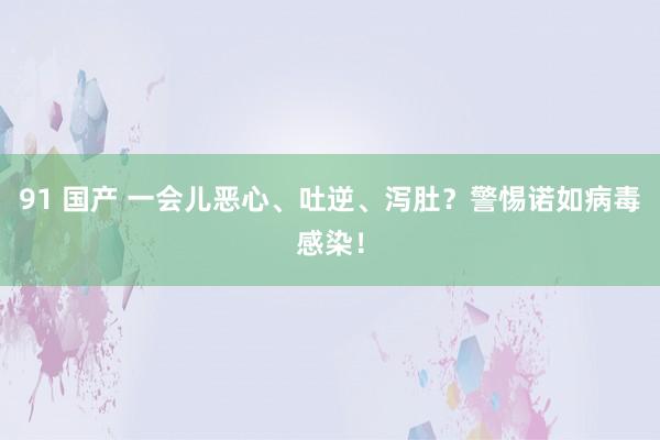 91 国产 一会儿恶心、吐逆、泻肚？警惕诺如病毒感染！