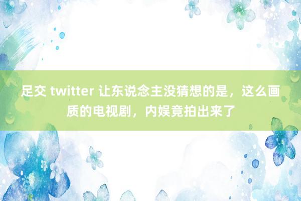 足交 twitter 让东说念主没猜想的是，这么画质的电视剧，内娱竟拍出来了