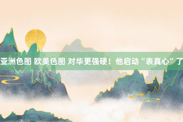 亚洲色图 欧美色图 对华更强硬！他启动“表真心”了