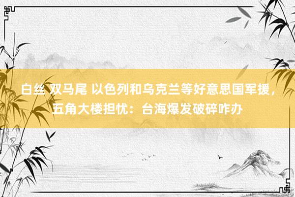 白丝 双马尾 以色列和乌克兰等好意思国军援，五角大楼担忧：台海爆发破碎咋办