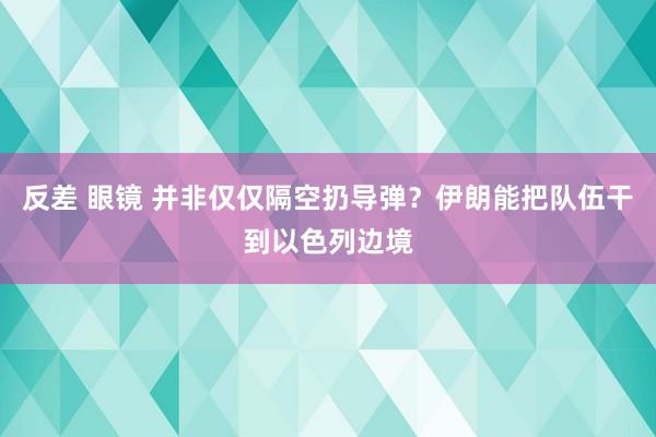 反差 眼镜 并非仅仅隔空扔导弹？伊朗能把队伍干到以色列边境