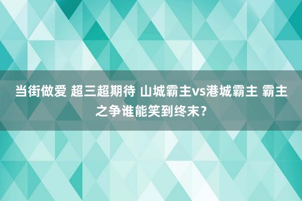 当街做爱 超三超期待 山城霸主vs港城霸主 霸主之争谁能笑到终末？