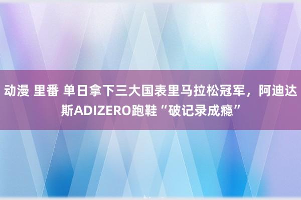 动漫 里番 单日拿下三大国表里马拉松冠军，阿迪达斯ADIZERO跑鞋“破记录成瘾”