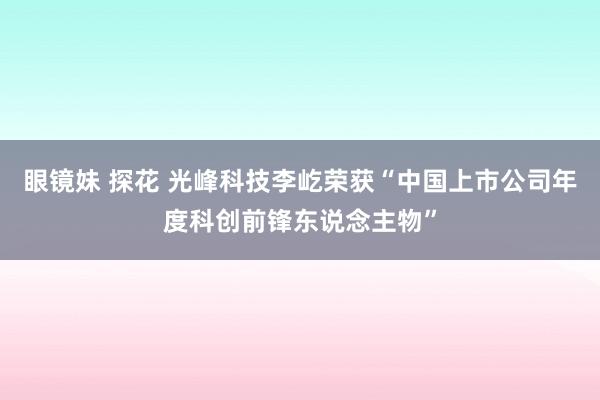 眼镜妹 探花 光峰科技李屹荣获“中国上市公司年度科创前锋东说念主物”