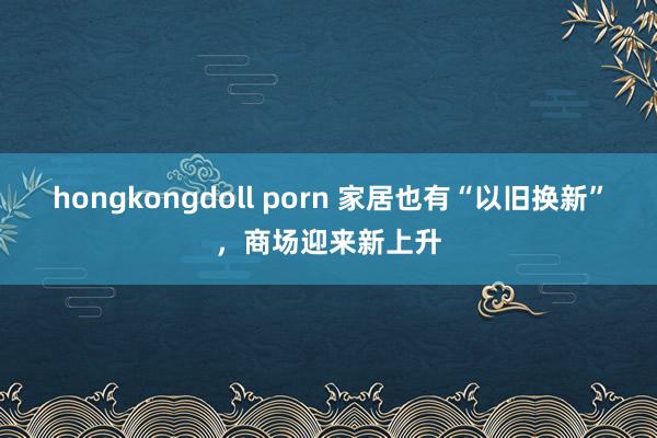 hongkongdoll porn 家居也有“以旧换新”，商场迎来新上升