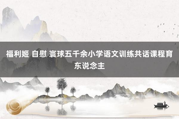 福利姬 自慰 寰球五千余小学语文训练共话课程育东说念主