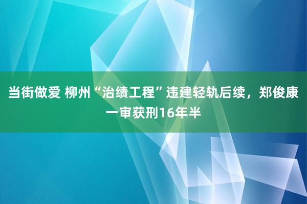 当街做爱 柳州“治绩工程”违建轻轨后续，郑俊康一审获刑16年半