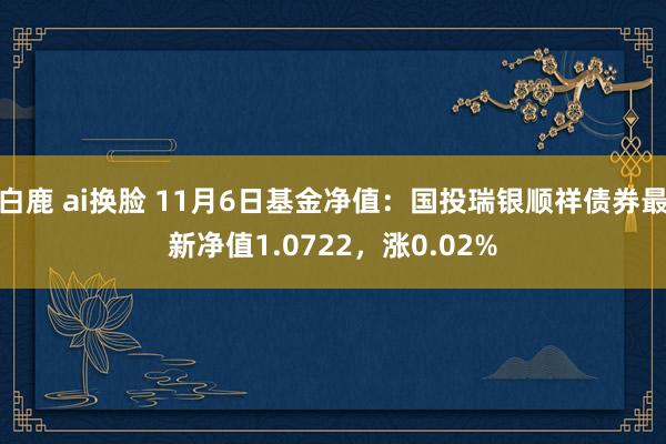 白鹿 ai换脸 11月6日基金净值：国投瑞银顺祥债券最新净值1.0722，涨0.02%