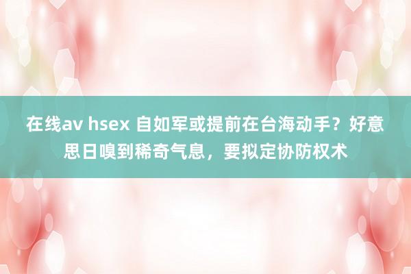 在线av hsex 自如军或提前在台海动手？好意思日嗅到稀奇气息，要拟定协防权术