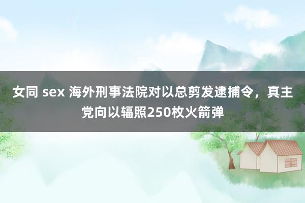 女同 sex 海外刑事法院对以总剪发逮捕令，真主党向以辐照250枚火箭弹