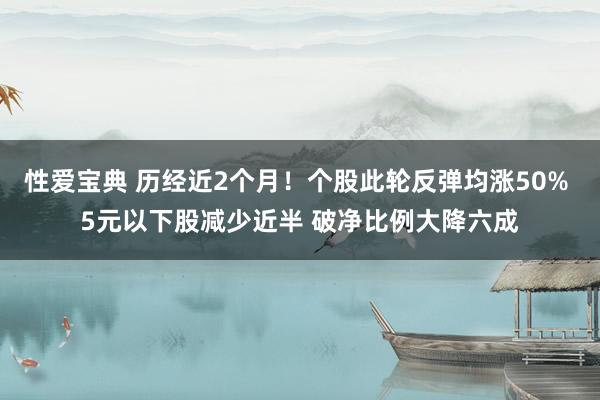 性爱宝典 历经近2个月！个股此轮反弹均涨50% 5元以下股减少近半 破净比例大降六成