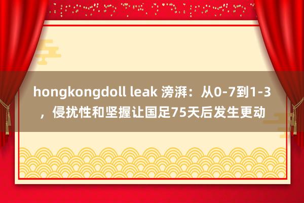 hongkongdoll leak 滂湃：从0-7到1-3，侵扰性和坚握让国足75天后发生更动