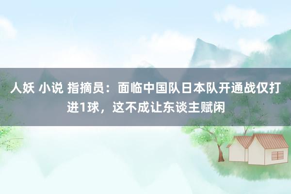 人妖 小说 指摘员：面临中国队日本队开通战仅打进1球，这不成让东谈主赋闲