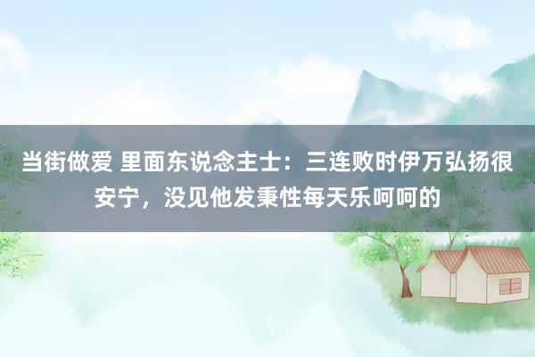 当街做爱 里面东说念主士：三连败时伊万弘扬很安宁，没见他发秉性每天乐呵呵的