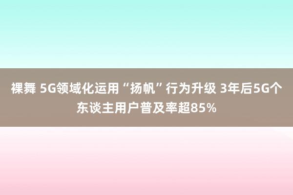 裸舞 5G领域化运用“扬帆”行为升级 3年后5G个东谈主用户普及率超85%