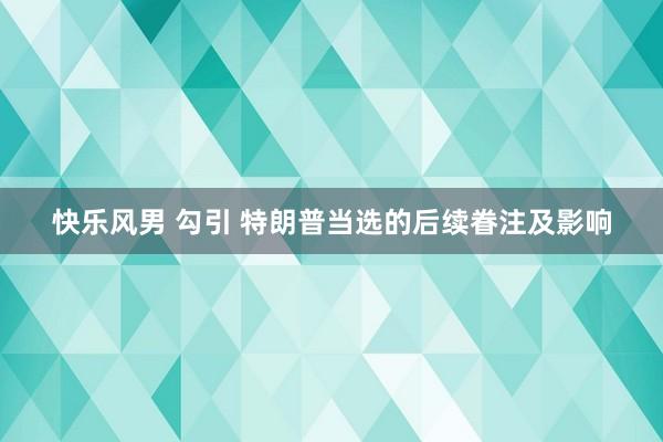 快乐风男 勾引 特朗普当选的后续眷注及影响